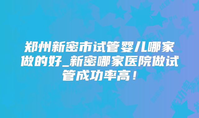 郑州新密市试管婴儿哪家做的好_新密哪家医院做试管成功率高！