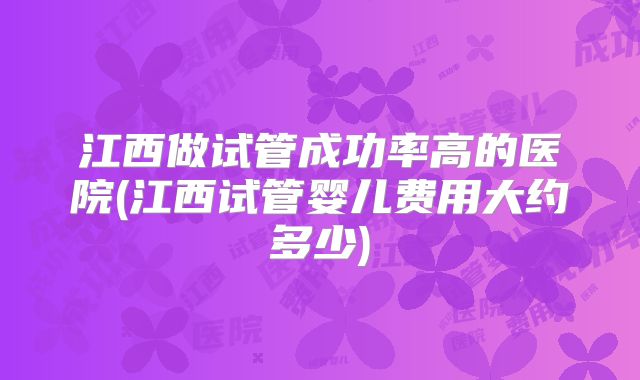 江西做试管成功率高的医院(江西试管婴儿费用大约多少)