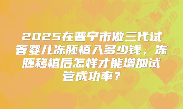 2025在普宁市做三代试管婴儿冻胚植入多少钱,冻胚移植后怎样才能增加试管成功率?
