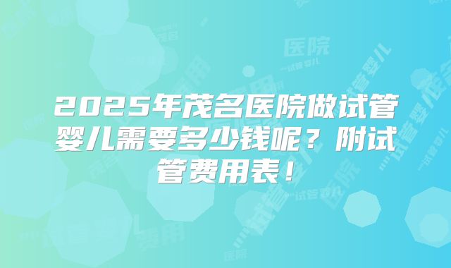 2025年茂名医院做试管婴儿需要多少钱呢?附试管费用表!