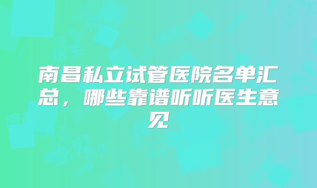 南昌私立试管医院名单汇总,哪些靠谱听听医生意见
