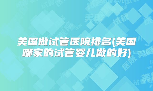 美国做试管医院排名(美国哪家的试管婴儿做的好)