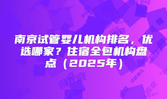 南京试管婴儿机构排名，优选哪家？住宿全包机构盘点（2025年）