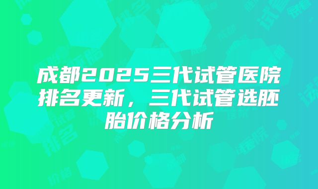 成都2025三代试管医院排名更新，三代试管选胚胎价格分析