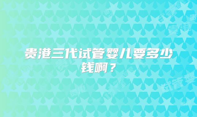 贵港三代试管婴儿要多少钱啊？