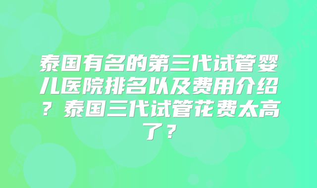 泰国有名的第三代试管婴儿医院排名以及费用介绍?泰国三代试管花费太高了?