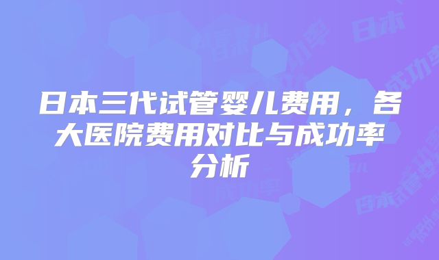 日本三代试管婴儿费用,各大医院费用对比与成功率分析