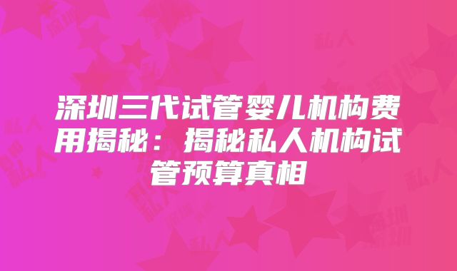 深圳三代试管婴儿机构费用揭秘：揭秘私人机构试管预算真相