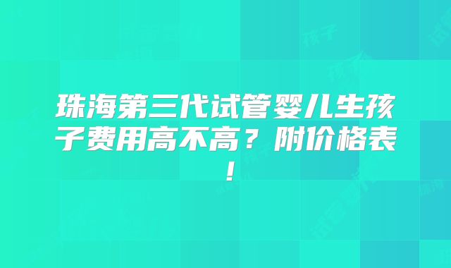 珠海第三代试管婴儿生孩子费用高不高？附价格表！