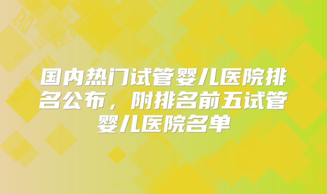 国内热门试管婴儿医院排名公布，附排名前五试管婴儿医院名单