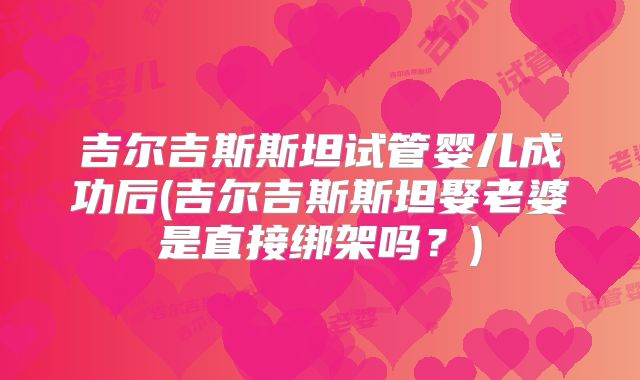 吉尔吉斯斯坦试管婴儿成功后(吉尔吉斯斯坦娶老婆是直接绑架吗?)