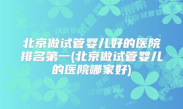 北京做试管婴儿好的医院排名第一(北京做试管婴儿的医院哪家好)