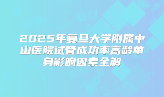 2025年复旦大学附属中山医院试管成功率高龄单身影响因素全解