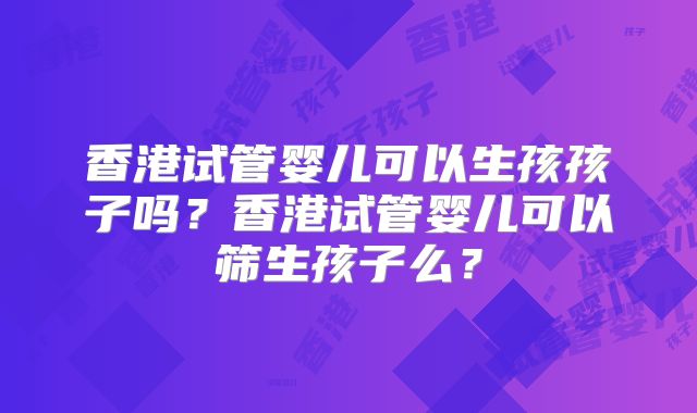 香港试管婴儿可以生孩孩子吗？香港试管婴儿可以筛生孩子么？