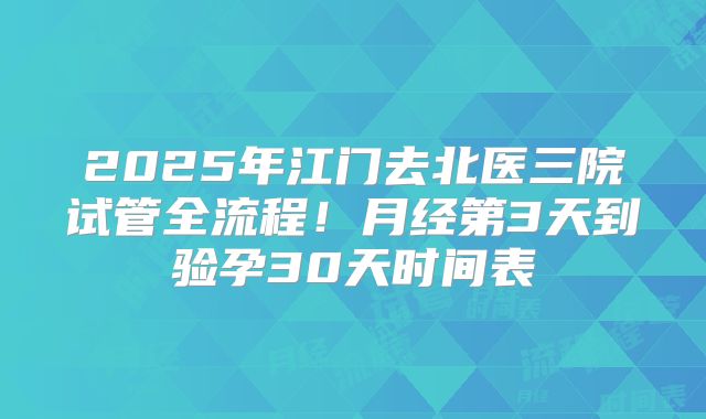 2025年江门去北医三院试管全流程！月经第3天到验孕30天时间表