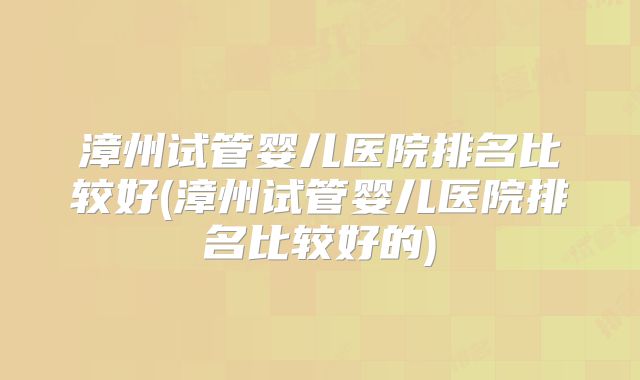 漳州试管婴儿医院排名比较好(漳州试管婴儿医院排名比较好的)