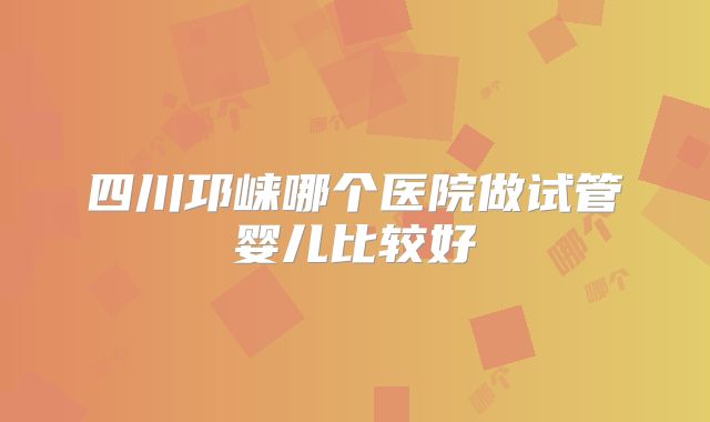 四川邛崃哪个医院做试管婴儿比较好