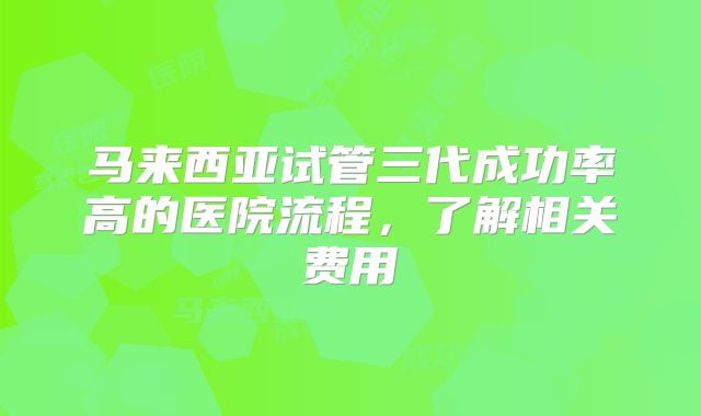 马来西亚试管三代成功率高的医院流程，了解相关费用