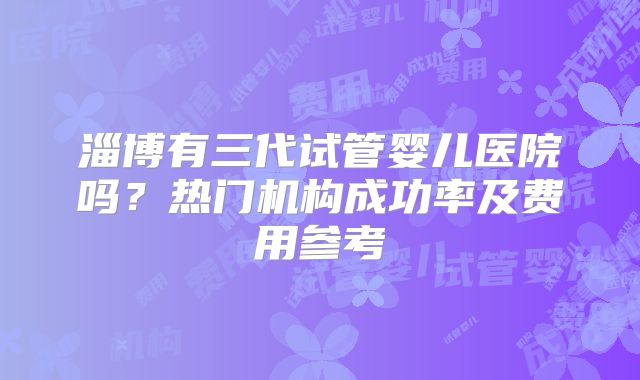 淄博有三代试管婴儿医院吗？热门机构成功率及费用参考