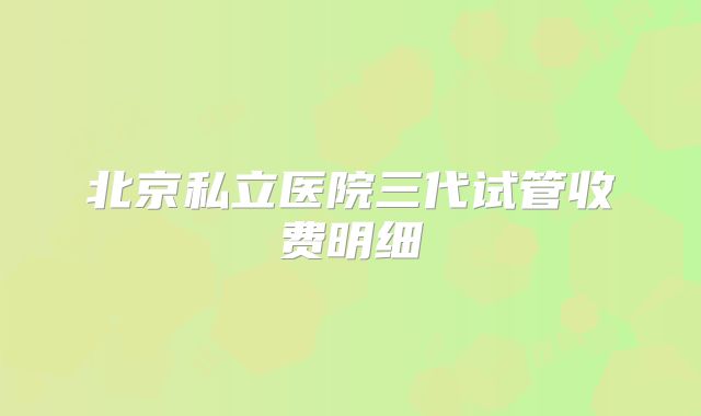 北京私立医院三代试管收费明细