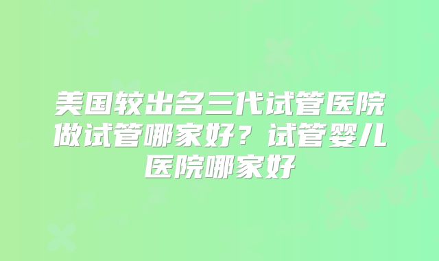 美国较出名三代试管医院做试管哪家好？试管婴儿医院哪家好