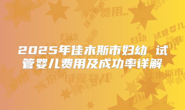 2025年佳木斯市妇幼 试管婴儿费用及成功率详解