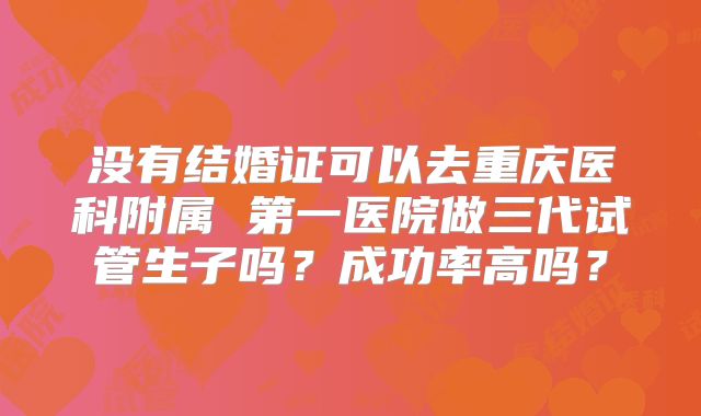 没有结婚证可以去重庆医科附属 第一医院做三代试管生子吗？成功率高吗？