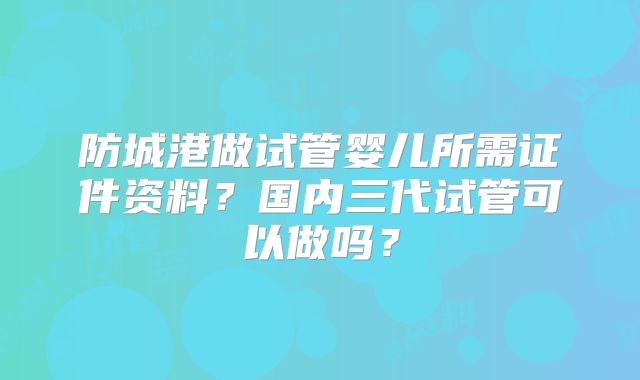 防城港做试管婴儿所需证件资料？国内三代试管可以做吗？