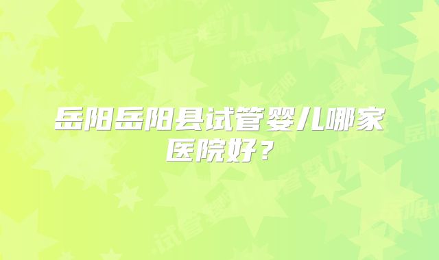 岳阳岳阳县试管婴儿哪家医院好？