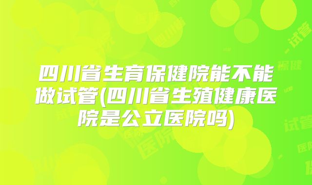 四川省生育保健院能不能做试管(四川省生殖健康医院是公立医院吗)