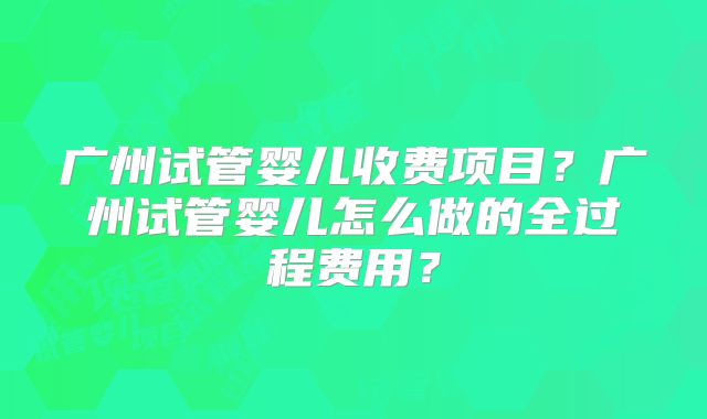 广州试管婴儿收费项目？广州试管婴儿怎么做的全过程费用？