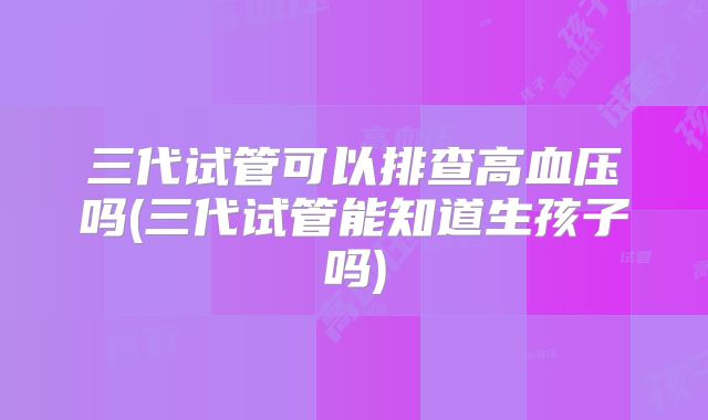 三代试管可以排查高血压吗(三代试管能知道生孩子吗)