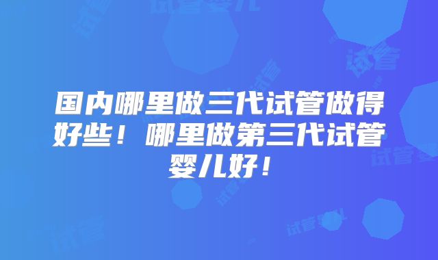 国内哪里做三代试管做得好些!哪里做第三代试管婴儿好!