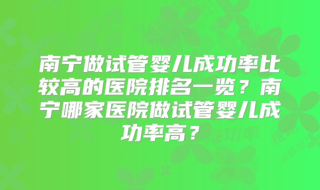 南宁做试管婴儿成功率比较高的医院排名一览？南宁哪家医院做试管婴儿成功率高？