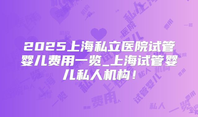 2025上海私立医院试管婴儿费用一览_上海试管婴儿私人机构！