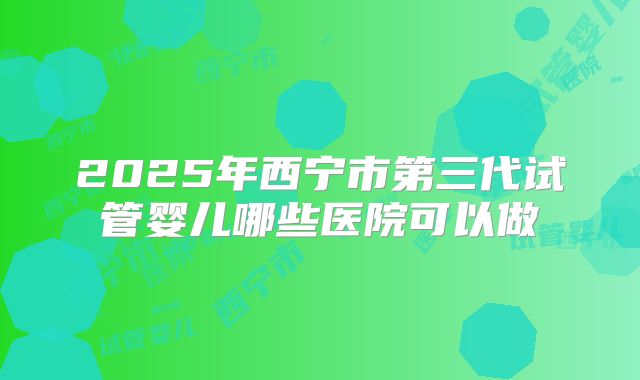 2025年西宁市第三代试管婴儿哪些医院可以做