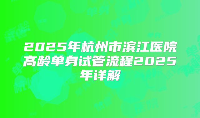 2025年杭州市滨江医院高龄单身试管流程2025年详解