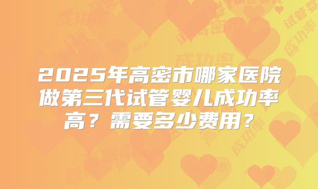 2025年高密市哪家医院做第三代试管婴儿成功率高？需要多少费用？