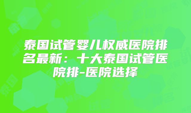 泰国试管婴儿权威医院排名最新：十大泰国试管医院排-医院选择