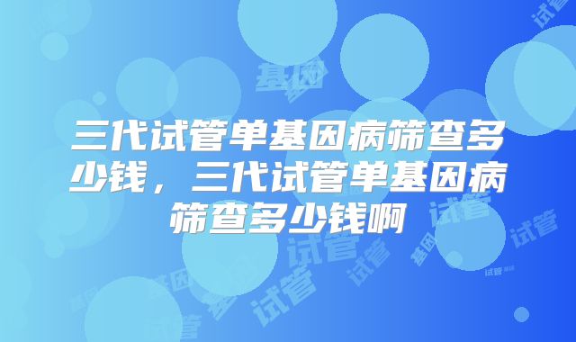 三代试管单基因病筛查多少钱，三代试管单基因病筛查多少钱啊