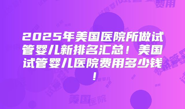 2025年美国医院所做试管婴儿新排名汇总！美国试管婴儿医院费用多少钱！