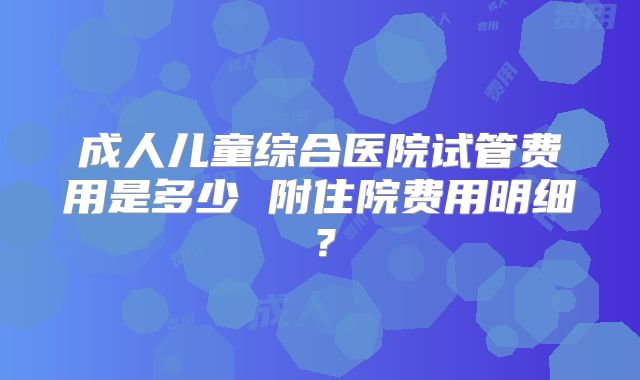 成人儿童综合医院试管费用是多少 附住院费用明细?