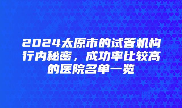 2024太原市的试管机构行内秘密，成功率比较高的医院名单一览