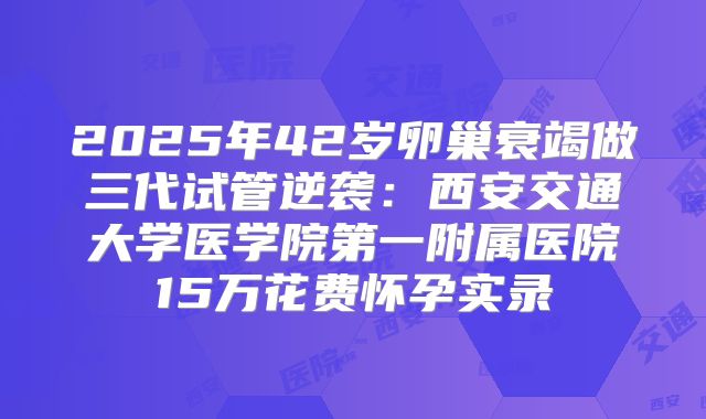 2025年42岁卵巢衰竭做三代试管逆袭：西安交通大学医学院第一附属医院15万花费怀孕实录