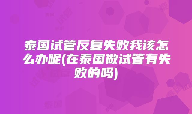 泰国试管反复失败我该怎么办呢(在泰国做试管有失败的吗)