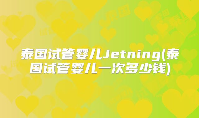 泰国试管婴儿Jetning(泰国试管婴儿一次多少钱)