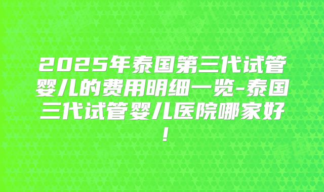 2025年泰国第三代试管婴儿的费用明细一览-泰国三代试管婴儿医院哪家好！