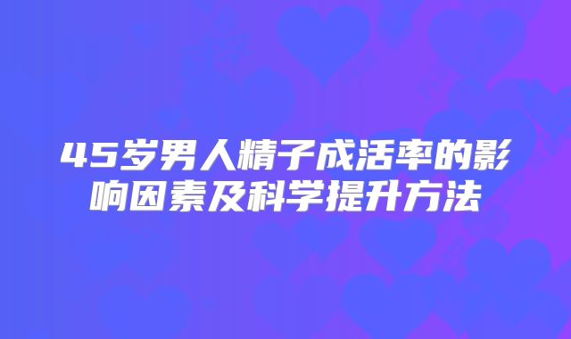 45岁男人精子成活率的影响因素及科学提升方法
