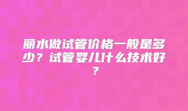 丽水做试管价格一般是多少?试管婴儿什么技术好?
