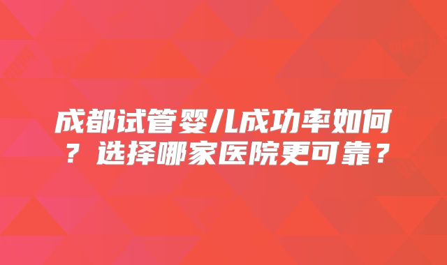 成都试管婴儿成功率如何？选择哪家医院更可靠？